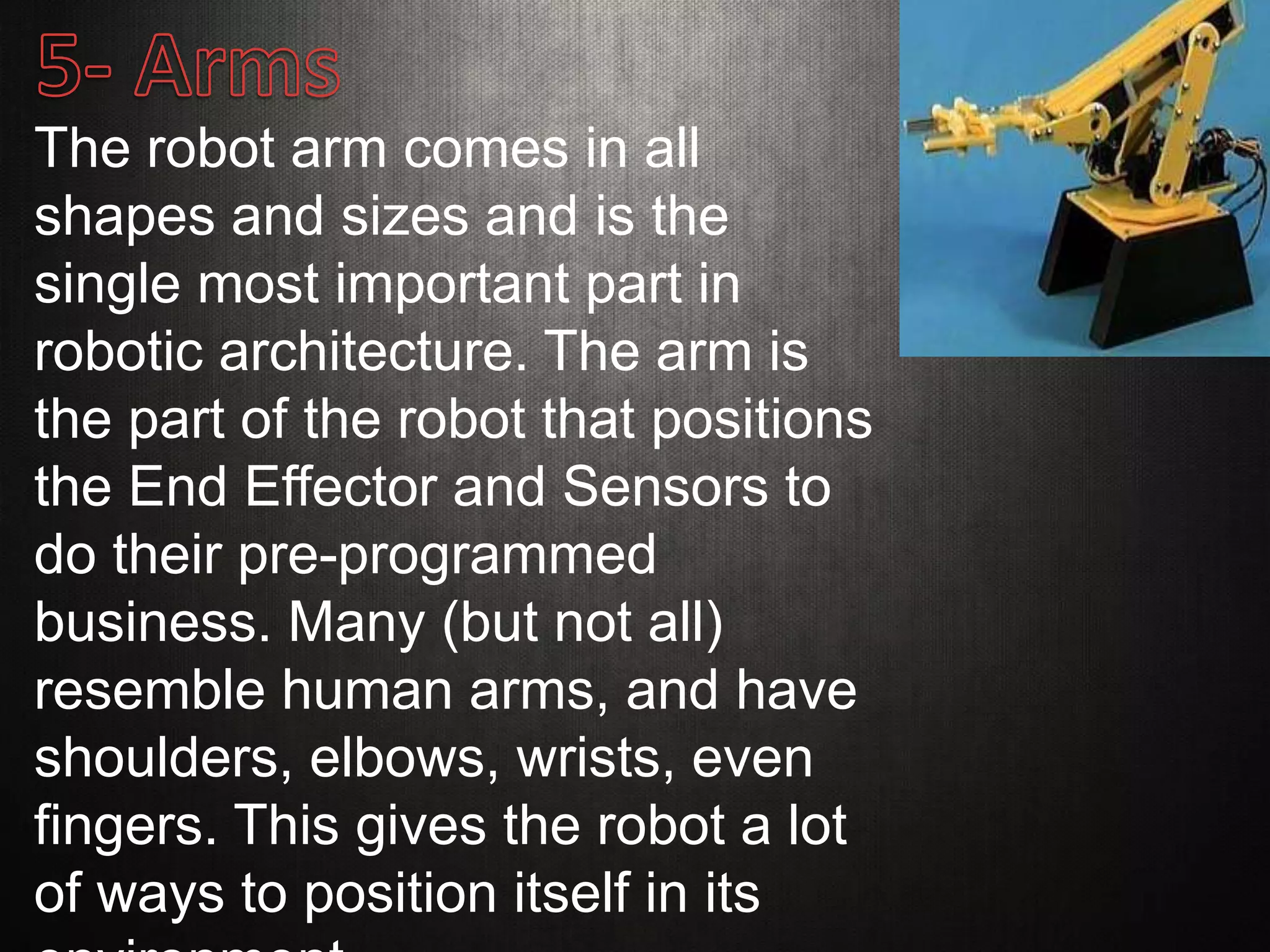 The robot arm comes in all
shapes and sizes and is the
single most important part in
robotic architecture. The arm is
the part of the robot that positions
the End Effector and Sensors to
do their pre-programmed
business. Many (but not all)
resemble human arms, and have
shoulders, elbows, wrists, even
fingers. This gives the robot a lot
of ways to position itself in its
 