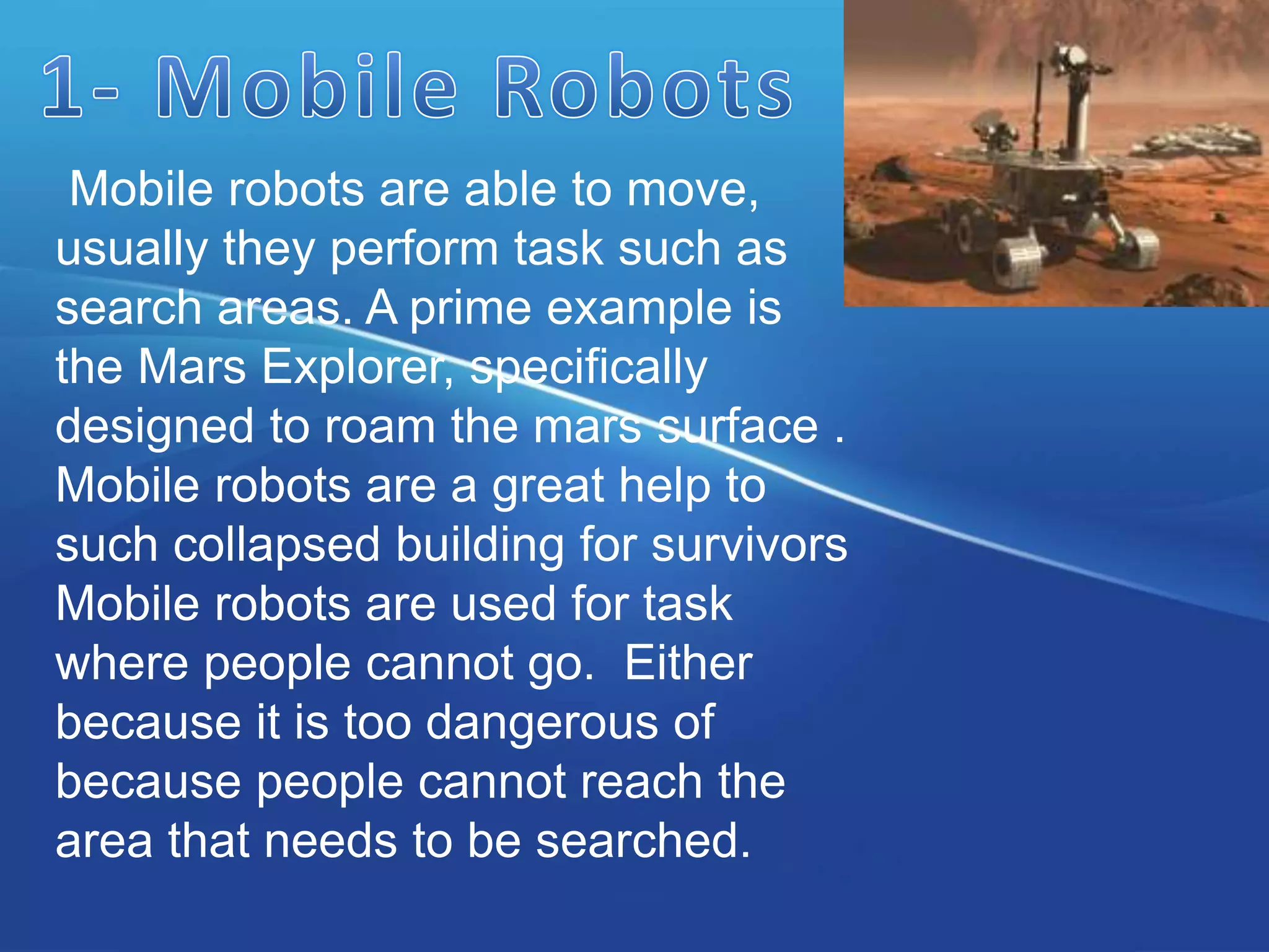 Mobile robots are able to move,
usually they perform task such as
search areas. A prime example is
the Mars Explorer, specifically
designed to roam the mars surface .
Mobile robots are a great help to
such collapsed building for survivors
Mobile robots are used for task
where people cannot go. Either
because it is too dangerous of
because people cannot reach the
area that needs to be searched.
 