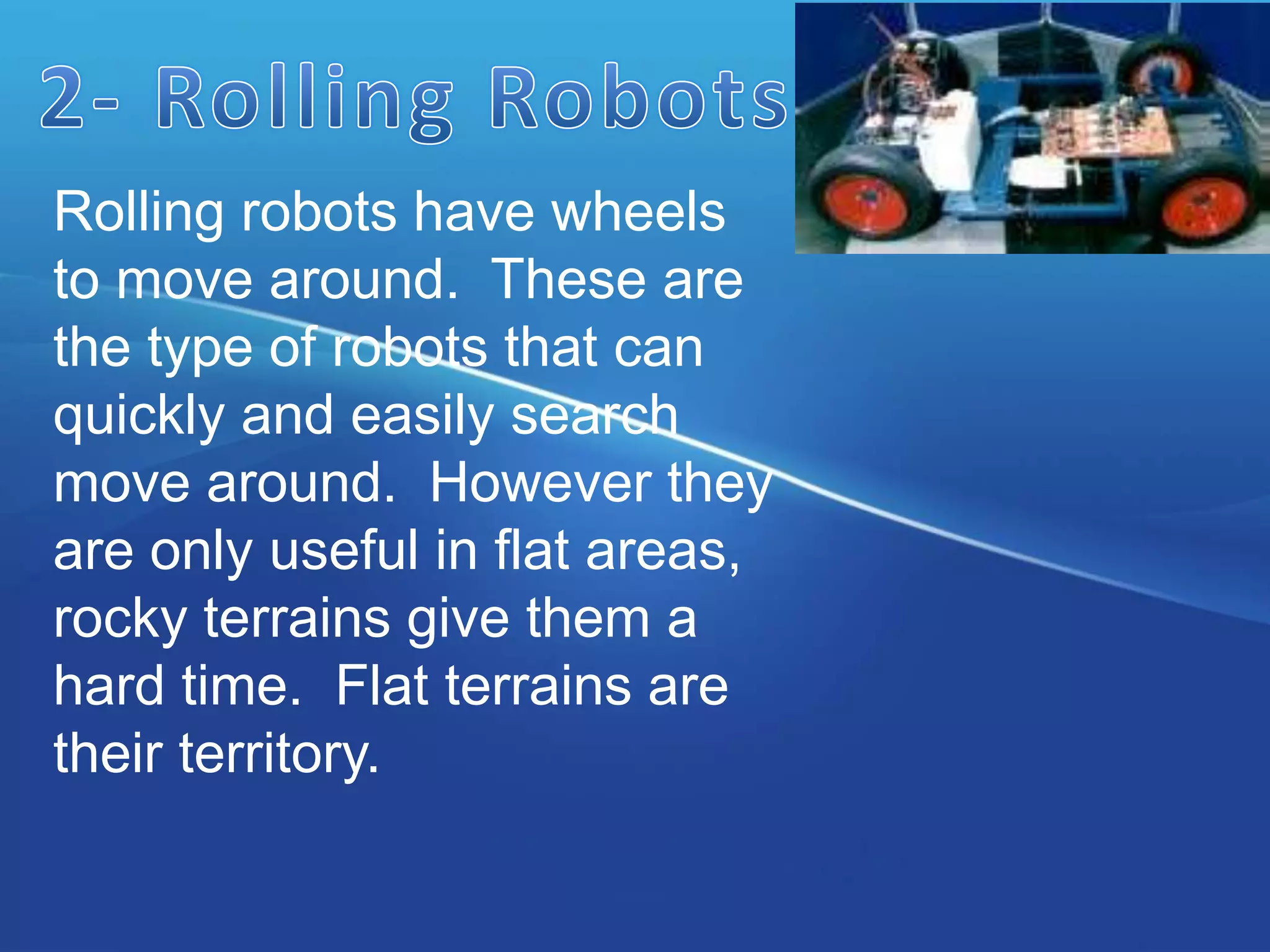 Rolling robots have wheels
to move around. These are
the type of robots that can
quickly and easily search
move around. However they
are only useful in flat areas,
rocky terrains give them a
hard time. Flat terrains are
their territory.
 