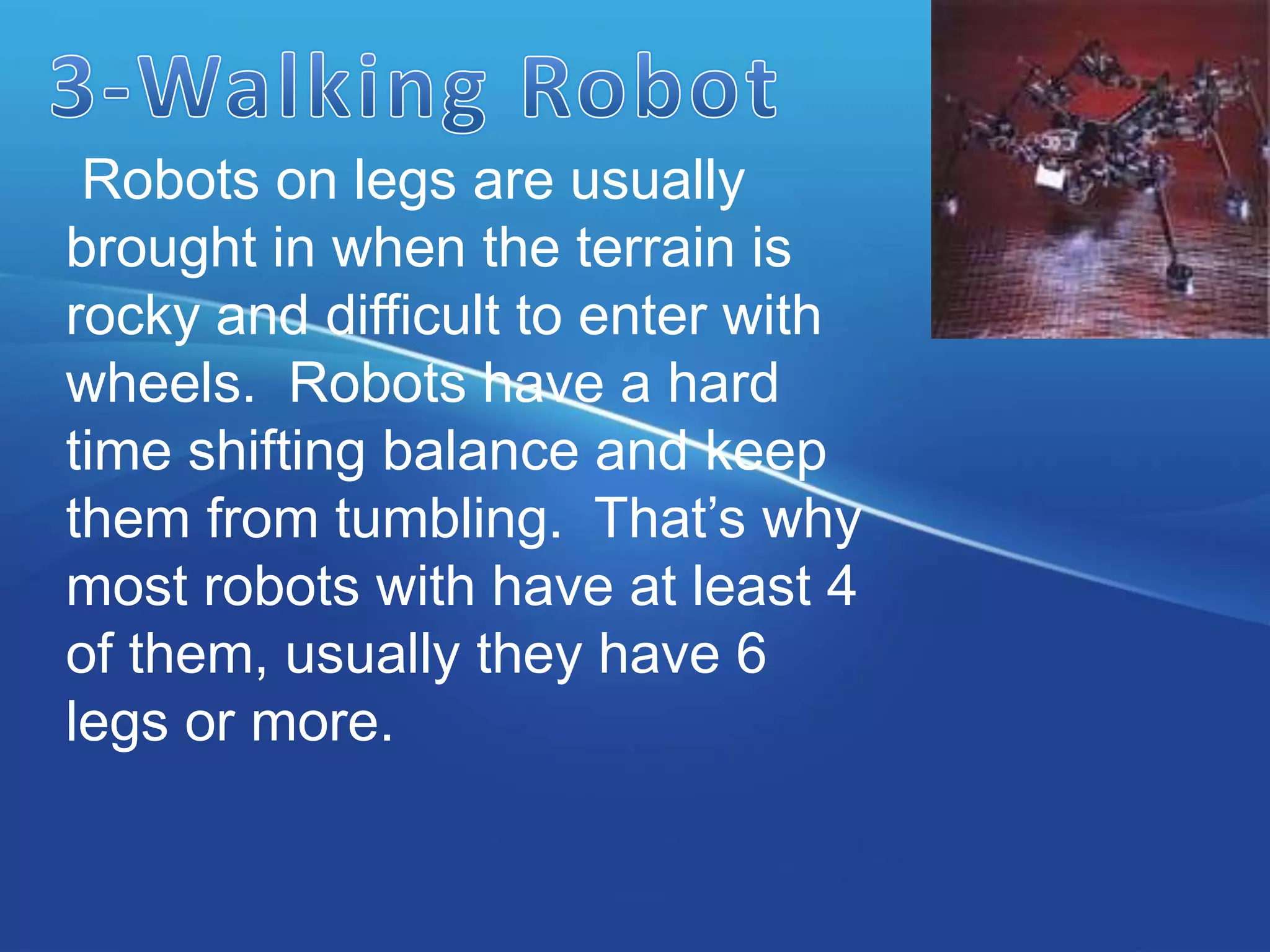 Robots on legs are usually
brought in when the terrain is
rocky and difficult to enter with
wheels. Robots have a hard
time shifting balance and keep
them from tumbling. That’s why
most robots with have at least 4
of them, usually they have 6
legs or more.
 