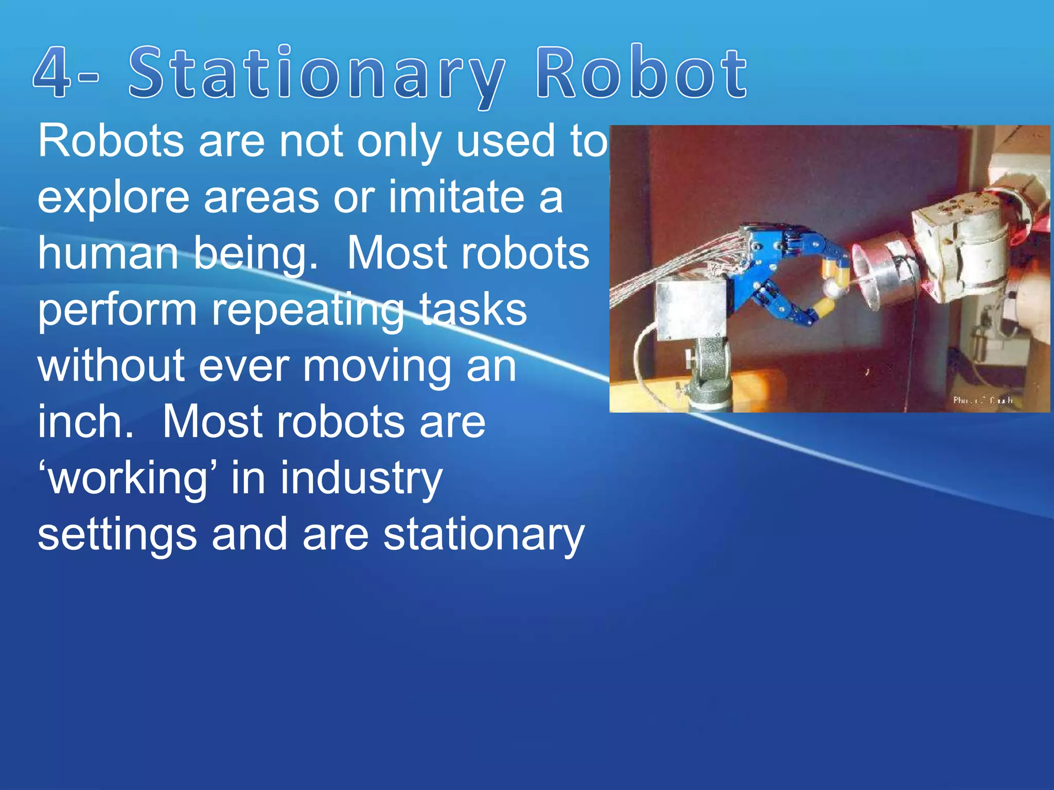 Robots are not only used to
explore areas or imitate a
human being. Most robots
perform repeating tasks
without ever moving an
inch. Most robots are
‘working’ in industry
settings and are stationary
 