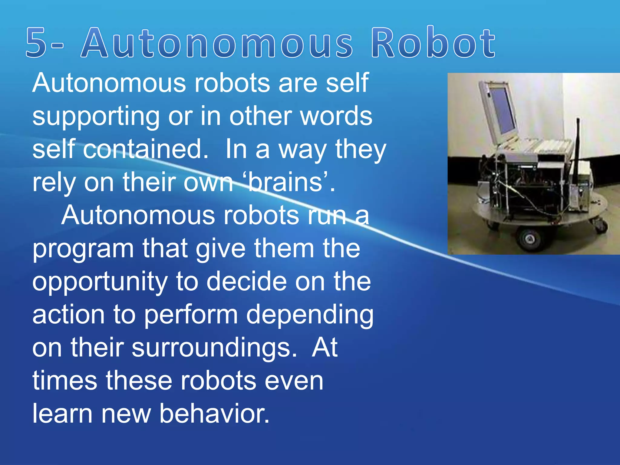 Autonomous robots are self
supporting or in other words
self contained. In a way they
rely on their own ‘brains’.
Autonomous robots run a
program that give them the
opportunity to decide on the
action to perform depending
on their surroundings. At
times these robots even
learn new behavior.
 