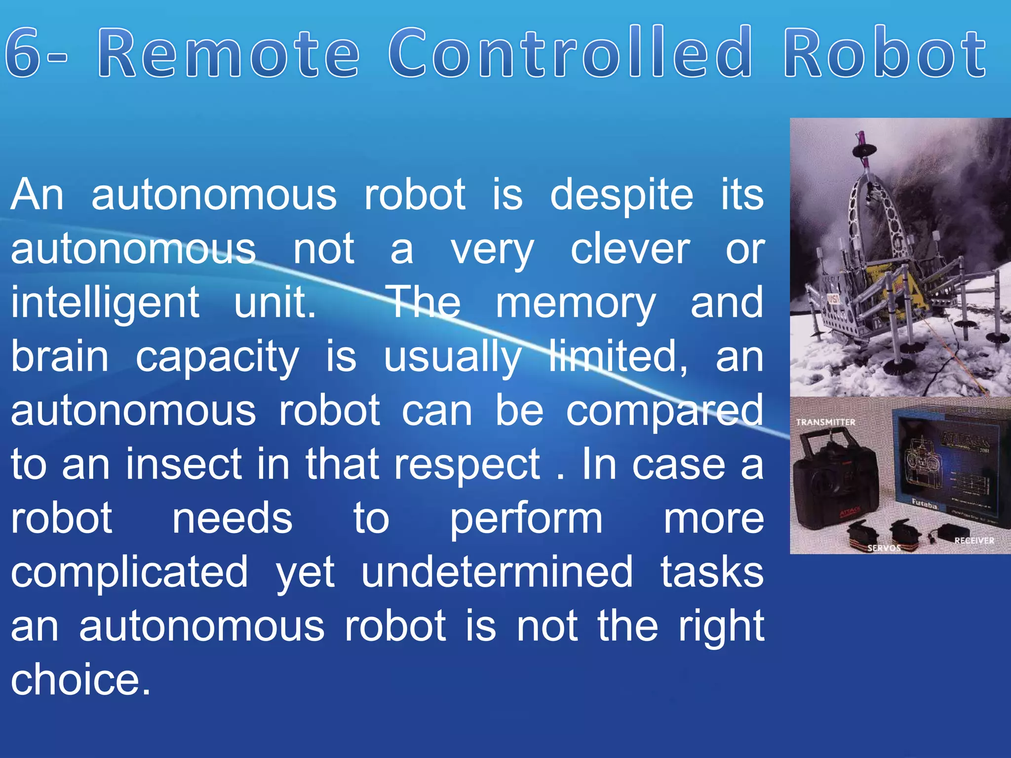 An autonomous robot is despite its
autonomous not a very clever or
intelligent unit. The memory and
brain capacity is usually limited, an
autonomous robot can be compared
to an insect in that respect . In case a
robot needs to perform more
complicated yet undetermined tasks
an autonomous robot is not the right
choice.
 