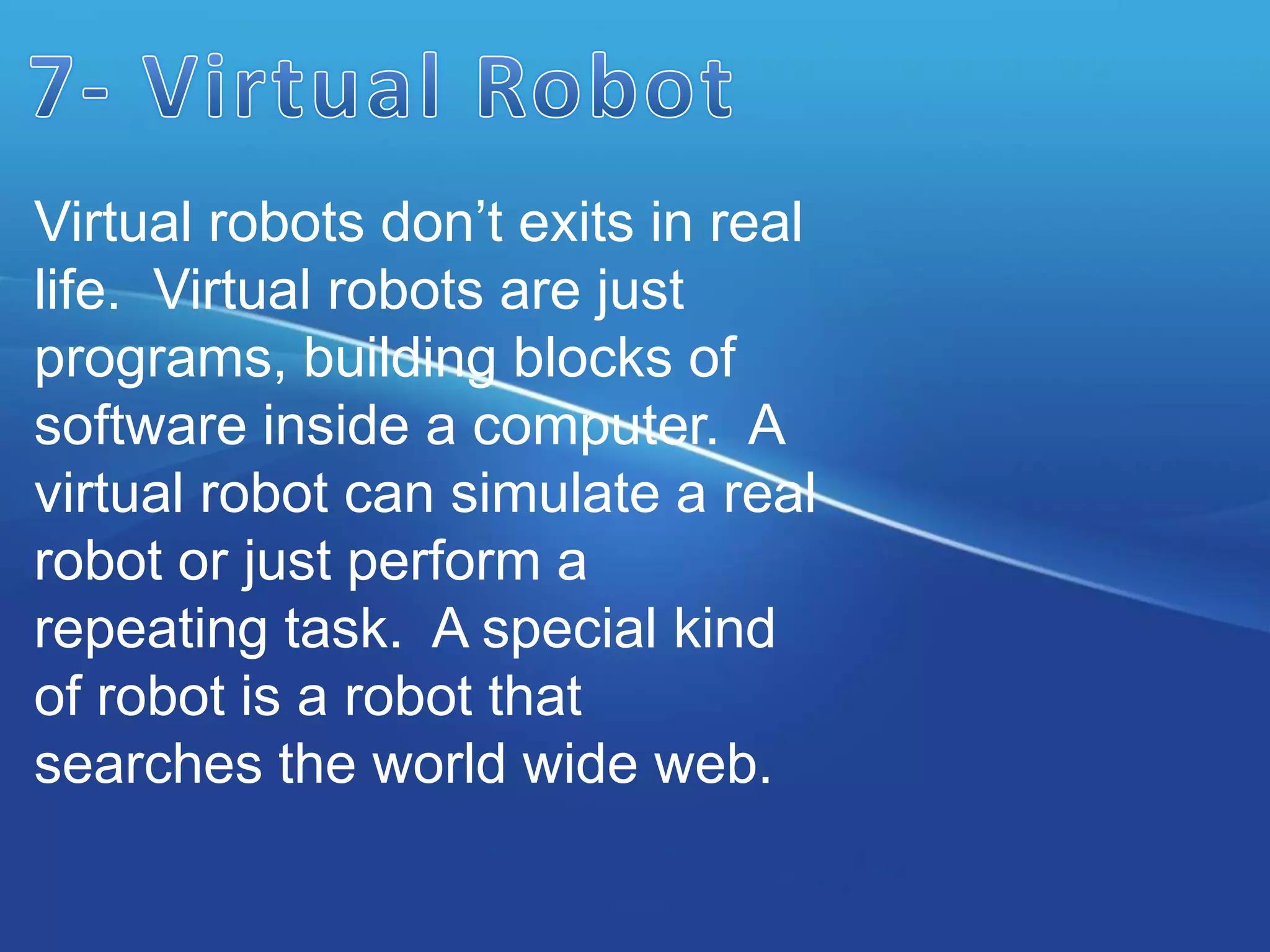 Virtual robots don’t exits in real
life. Virtual robots are just
programs, building blocks of
software inside a computer. A
virtual robot can simulate a real
robot or just perform a
repeating task. A special kind
of robot is a robot that
searches the world wide web.
 