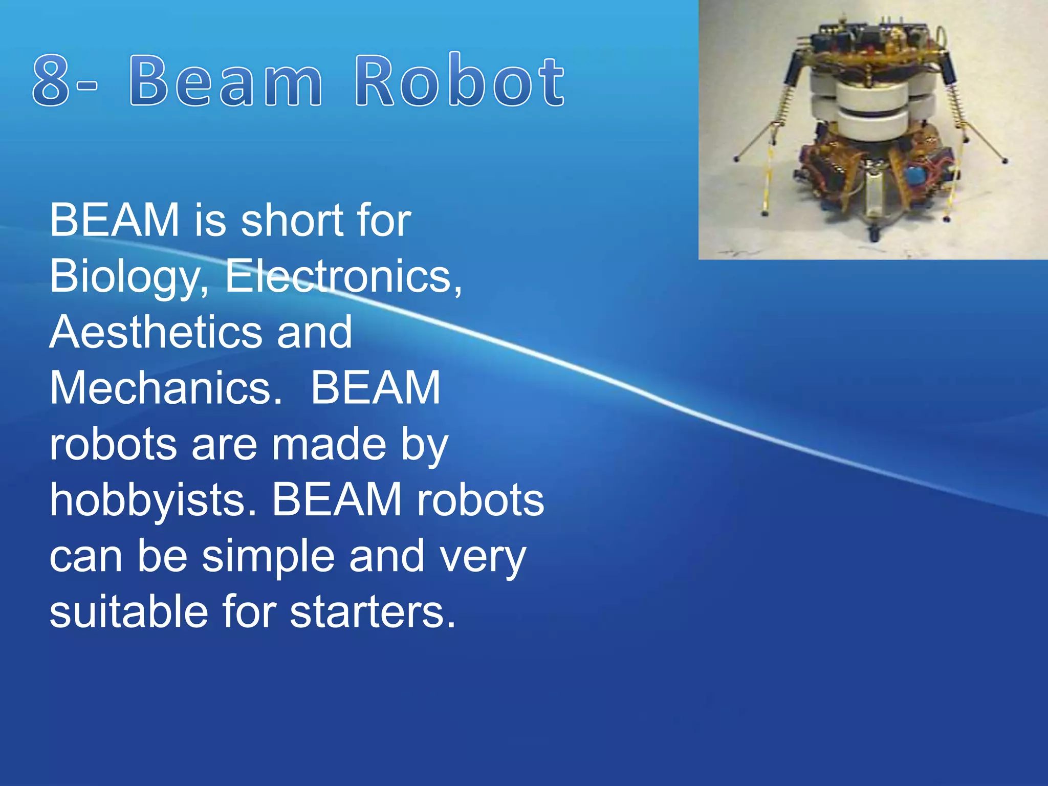 BEAM is short for
Biology, Electronics,
Aesthetics and
Mechanics. BEAM
robots are made by
hobbyists. BEAM robots
can be simple and very
suitable for starters.
 
