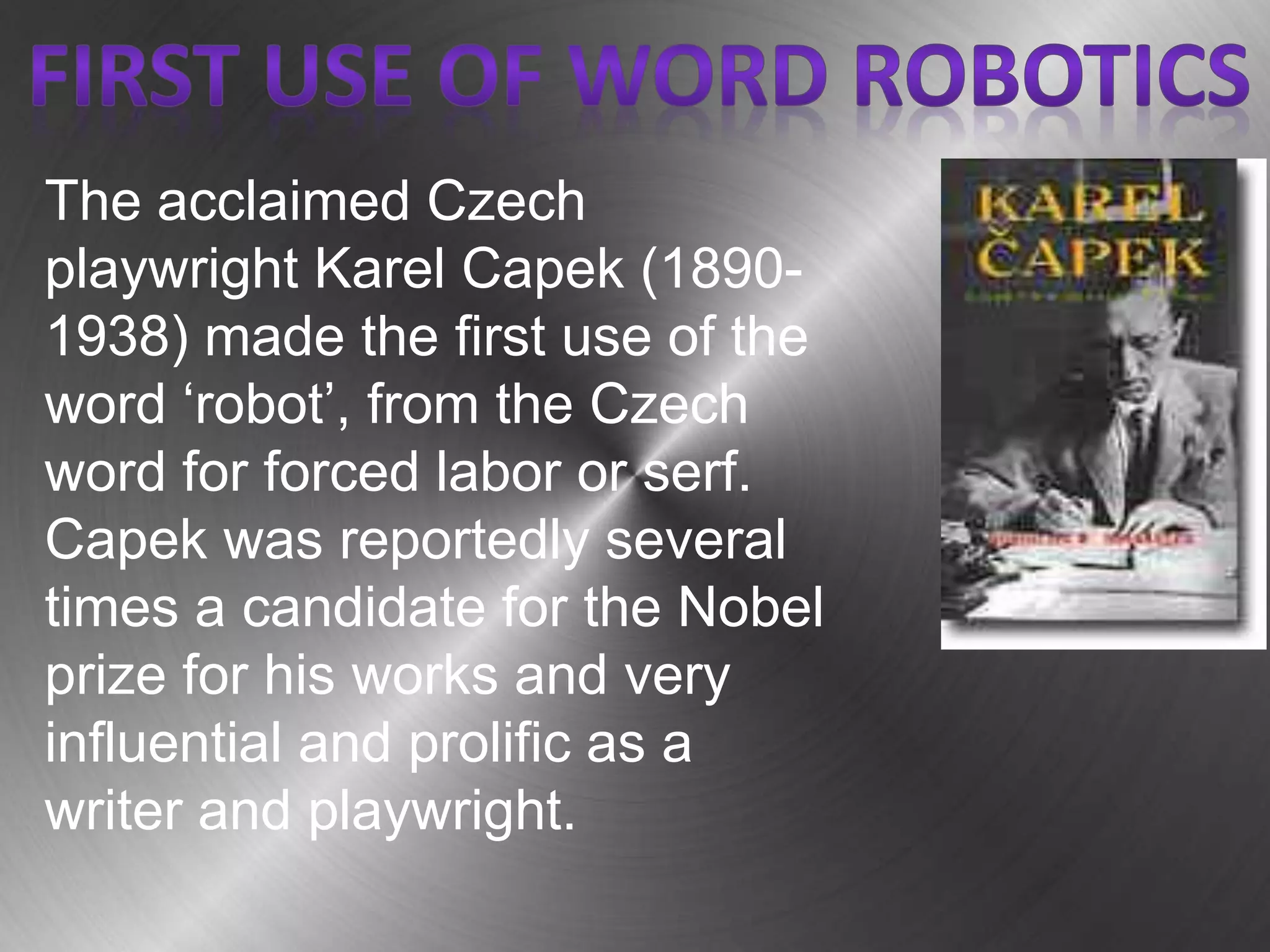 The acclaimed Czech
playwright Karel Capek (1890-
1938) made the first use of the
word ‘robot’, from the Czech
word for forced labor or serf.
Capek was reportedly several
times a candidate for the Nobel
prize for his works and very
influential and prolific as a
writer and playwright.
 