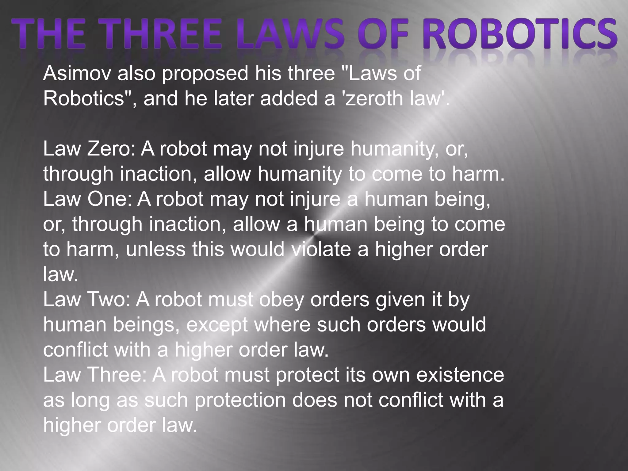 Asimov also proposed his three "Laws of
Robotics", and he later added a 'zeroth law'.
Law Zero: A robot may not injure humanity, or,
through inaction, allow humanity to come to harm.
Law One: A robot may not injure a human being,
or, through inaction, allow a human being to come
to harm, unless this would violate a higher order
law.
Law Two: A robot must obey orders given it by
human beings, except where such orders would
conflict with a higher order law.
Law Three: A robot must protect its own existence
as long as such protection does not conflict with a
higher order law.
 