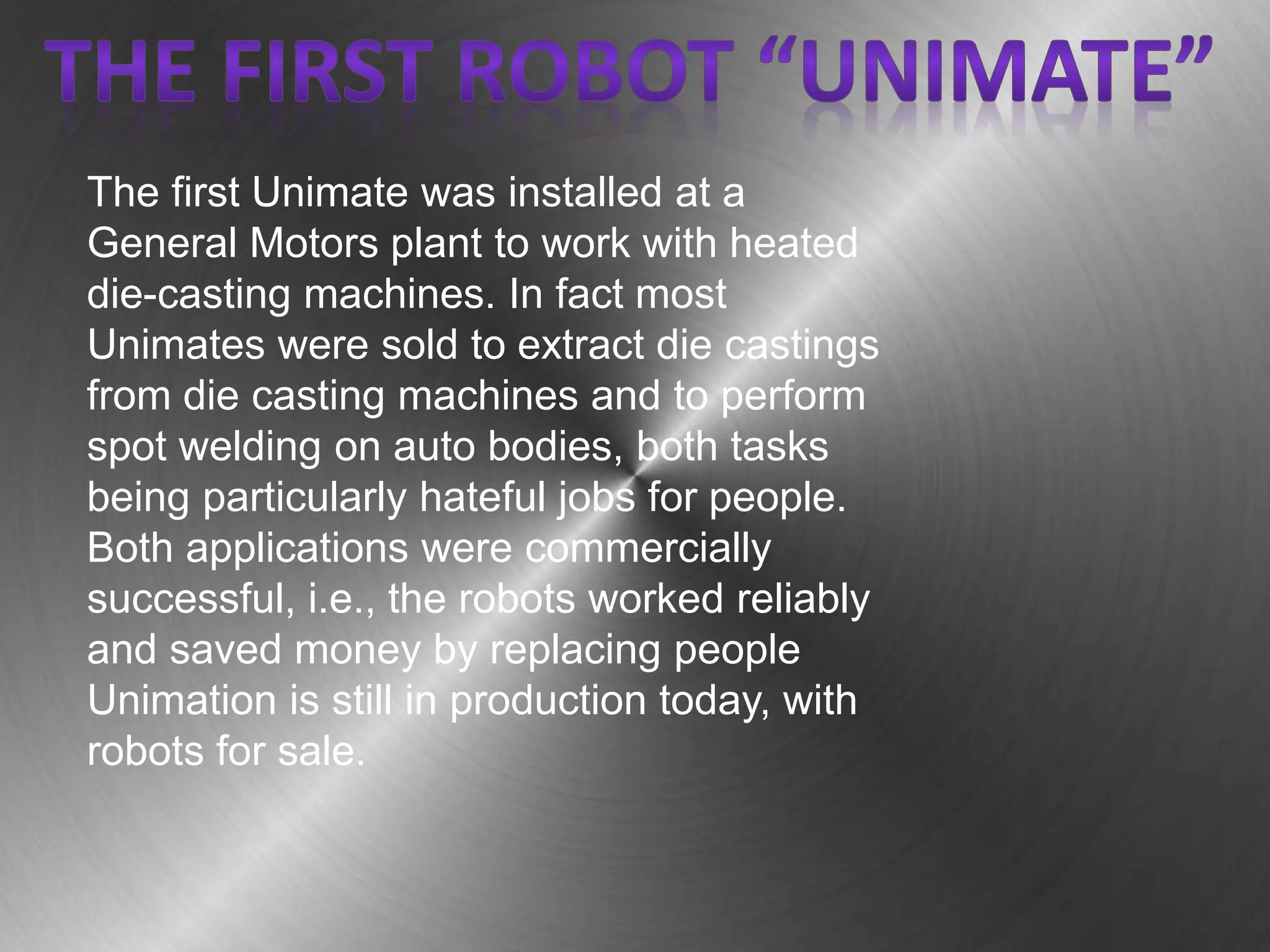 The first Unimate was installed at a
General Motors plant to work with heated
die-casting machines. In fact most
Unimates were sold to extract die castings
from die casting machines and to perform
spot welding on auto bodies, both tasks
being particularly hateful jobs for people.
Both applications were commercially
successful, i.e., the robots worked reliably
and saved money by replacing people
Unimation is still in production today, with
robots for sale.
 