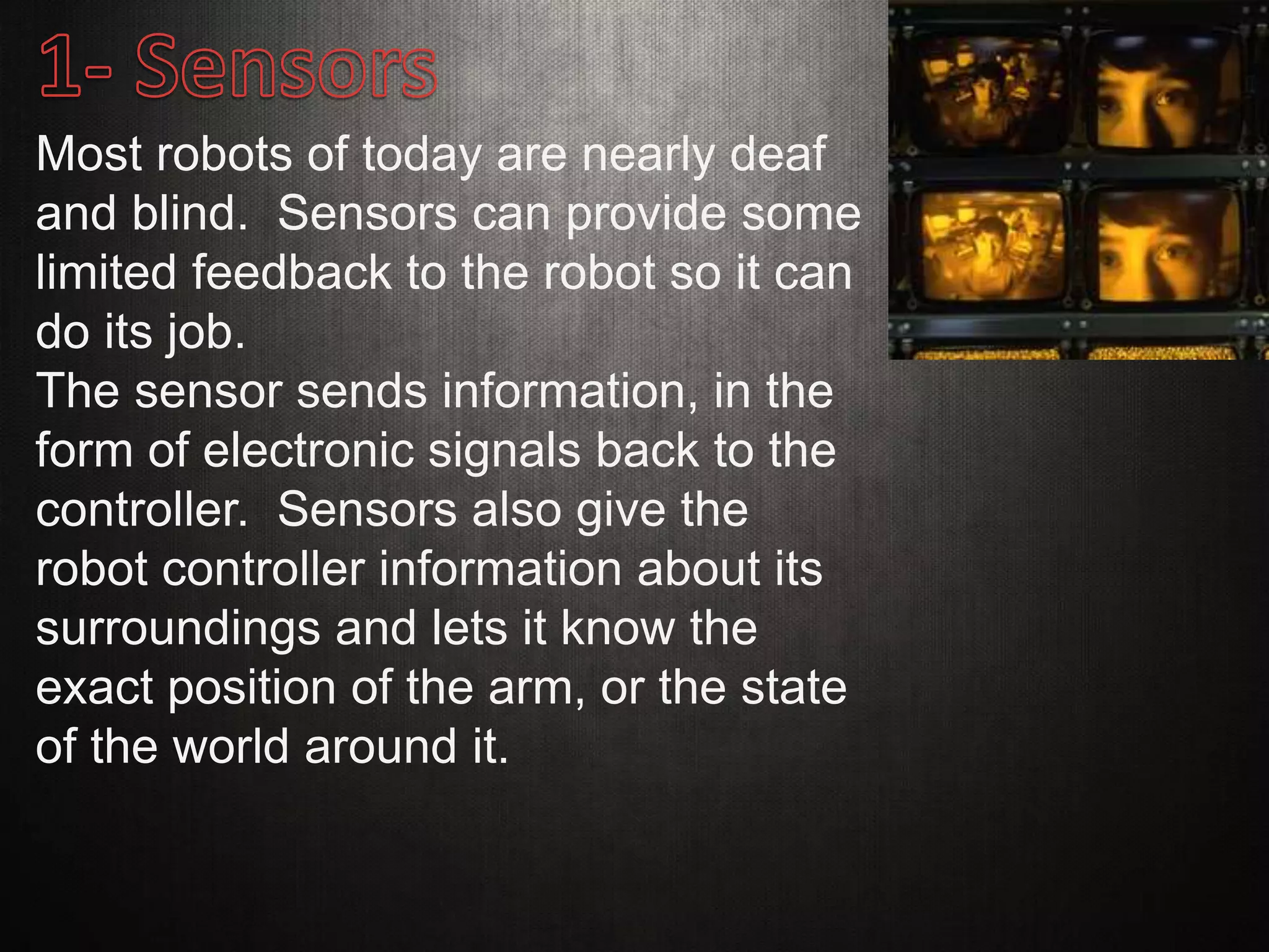 Most robots of today are nearly deaf
and blind. Sensors can provide some
limited feedback to the robot so it can
do its job.
The sensor sends information, in the
form of electronic signals back to the
controller. Sensors also give the
robot controller information about its
surroundings and lets it know the
exact position of the arm, or the state
of the world around it.
 