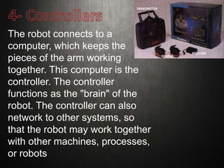 The robot connects to a
computer, which keeps the
pieces of the arm working
together. This computer is the
controller. The controller
functions as the "brain" of the
robot. The controller can also
network to other systems, so
that the robot may work together
with other machines, processes,
or robots
 
