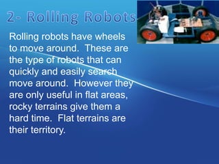 Rolling robots have wheels
to move around. These are
the type of robots that can
quickly and easily search
move around. However they
are only useful in flat areas,
rocky terrains give them a
hard time. Flat terrains are
their territory.
 