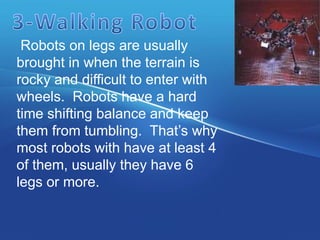 Robots on legs are usually
brought in when the terrain is
rocky and difficult to enter with
wheels. Robots have a hard
time shifting balance and keep
them from tumbling. That’s why
most robots with have at least 4
of them, usually they have 6
legs or more.
 