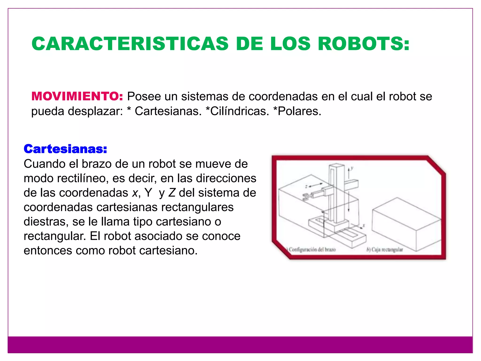 CARACTERISTICAS DE LOS ROBOTS:
MOVIMIENTO: Posee un sistemas de coordenadas en el cual el robot se
pueda desplazar: * Cartesianas. *Cilíndricas. *Polares.
Cartesianas:
Cuando el brazo de un robot se mueve de
modo rectilíneo, es decir, en las direcciones
de las coordenadas x, Y y Z del sistema de
coordenadas cartesianas rectangulares
diestras, se le llama tipo cartesiano o
rectangular. El robot asociado se conoce
entonces como robot cartesiano.
 