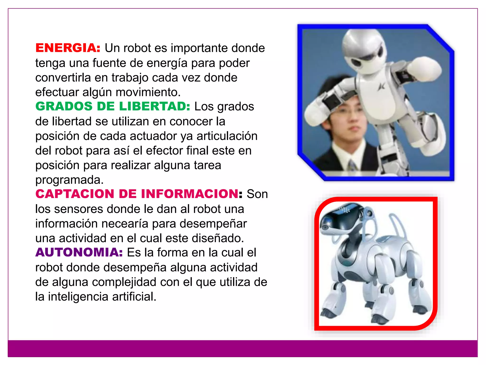 ENERGIA: Un robot es importante donde
tenga una fuente de energía para poder
convertirla en trabajo cada vez donde
efectuar algún movimiento.
GRADOS DE LIBERTAD: Los grados
de libertad se utilizan en conocer la
posición de cada actuador ya articulación
del robot para así el efector final este en
posición para realizar alguna tarea
programada.
CAPTACION DE INFORMACION: Son
los sensores donde le dan al robot una
información necearía para desempeñar
una actividad en el cual este diseñado.
AUTONOMIA: Es la forma en la cual el
robot donde desempeña alguna actividad
de alguna complejidad con el que utiliza de
la inteligencia artificial.
 