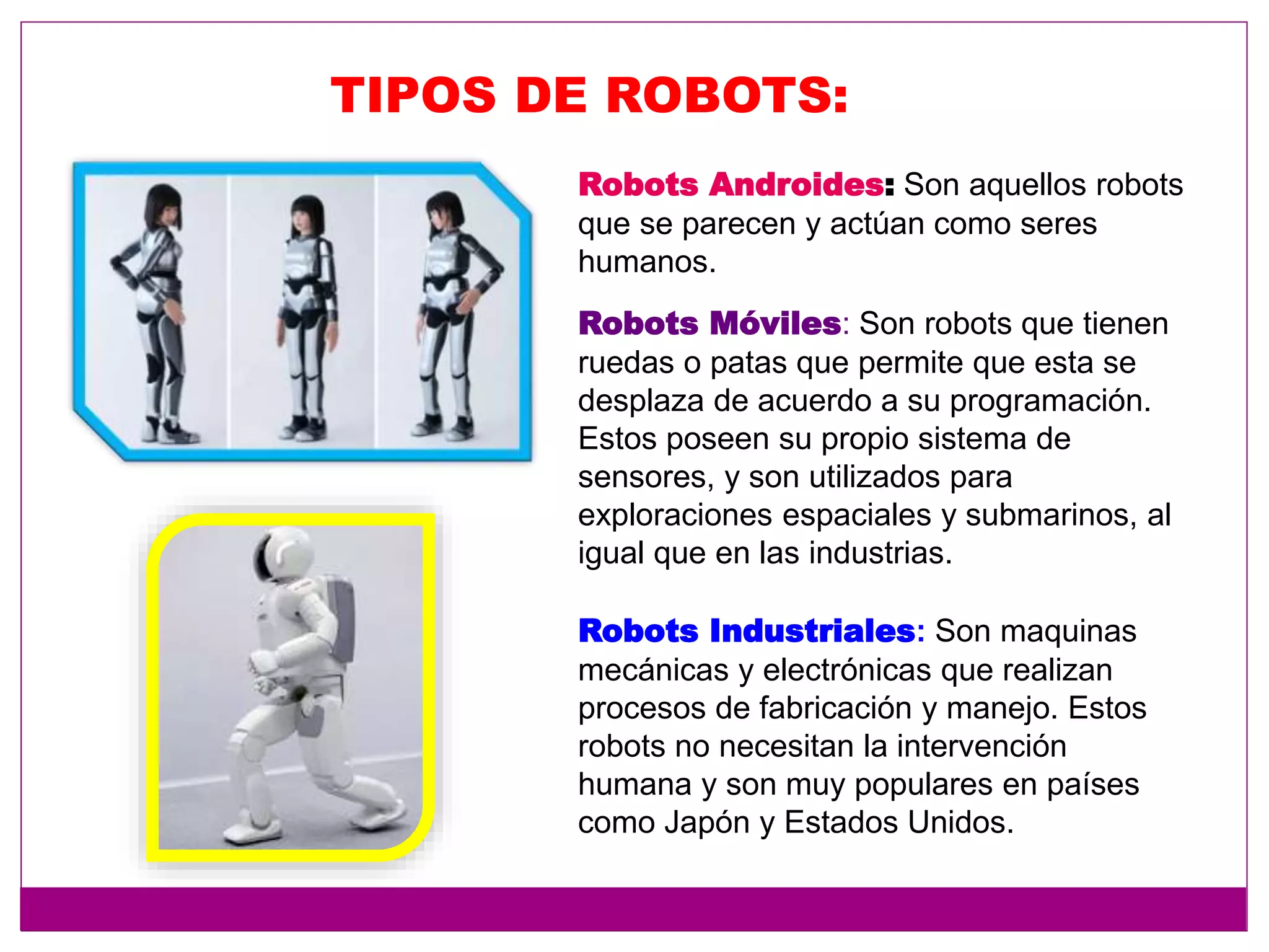 TIPOS DE ROBOTS:
Robots Androides: Son aquellos robots
que se parecen y actúan como seres
humanos.
Robots Móviles: Son robots que tienen
ruedas o patas que permite que esta se
desplaza de acuerdo a su programación.
Estos poseen su propio sistema de
sensores, y son utilizados para
exploraciones espaciales y submarinos, al
igual que en las industrias.
Robots Industriales: Son maquinas
mecánicas y electrónicas que realizan
procesos de fabricación y manejo. Estos
robots no necesitan la intervención
humana y son muy populares en países
como Japón y Estados Unidos.
 