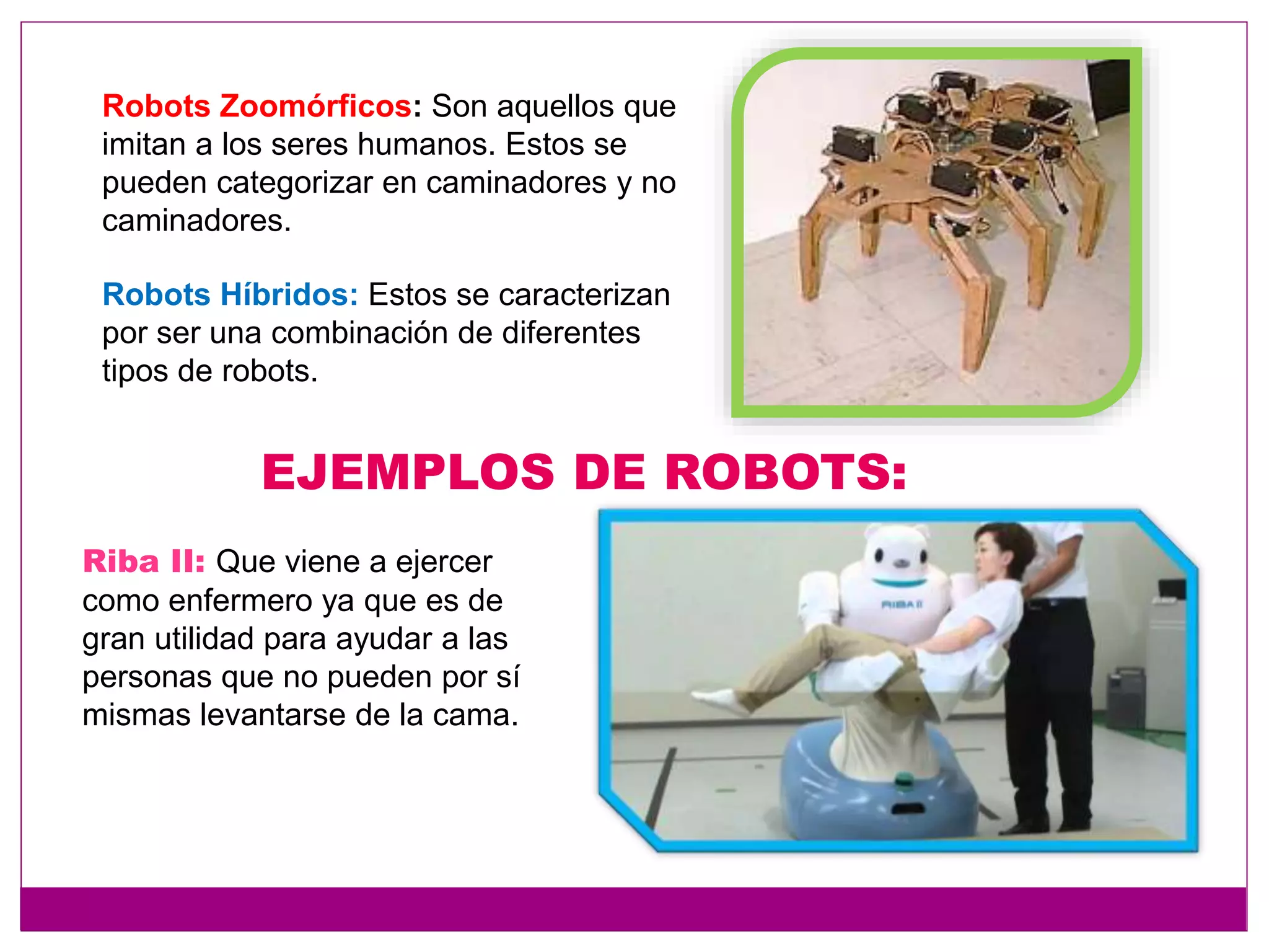 Robots Zoomórficos: Son aquellos que
imitan a los seres humanos. Estos se
pueden categorizar en caminadores y no
caminadores.
Robots Híbridos: Estos se caracterizan
por ser una combinación de diferentes
tipos de robots.
EJEMPLOS DE ROBOTS:
Riba II: Que viene a ejercer
como enfermero ya que es de
gran utilidad para ayudar a las
personas que no pueden por sí
mismas levantarse de la cama.
 