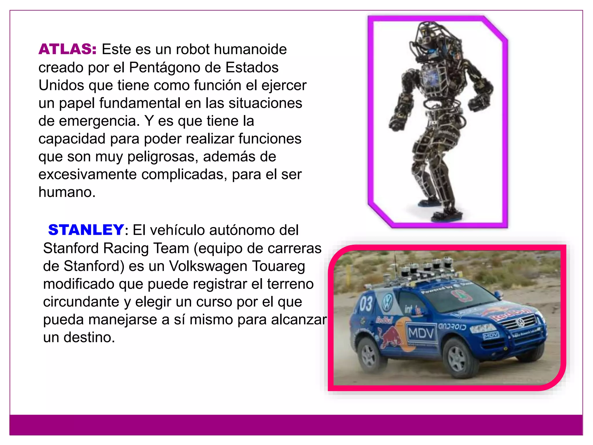 ATLAS: Este es un robot humanoide
creado por el Pentágono de Estados
Unidos que tiene como función el ejercer
un papel fundamental en las situaciones
de emergencia. Y es que tiene la
capacidad para poder realizar funciones
que son muy peligrosas, además de
excesivamente complicadas, para el ser
humano.
STANLEY: El vehículo autónomo del
Stanford Racing Team (equipo de carreras
de Stanford) es un Volkswagen Touareg
modificado que puede registrar el terreno
circundante y elegir un curso por el que
pueda manejarse a sí mismo para alcanzar
un destino.
 