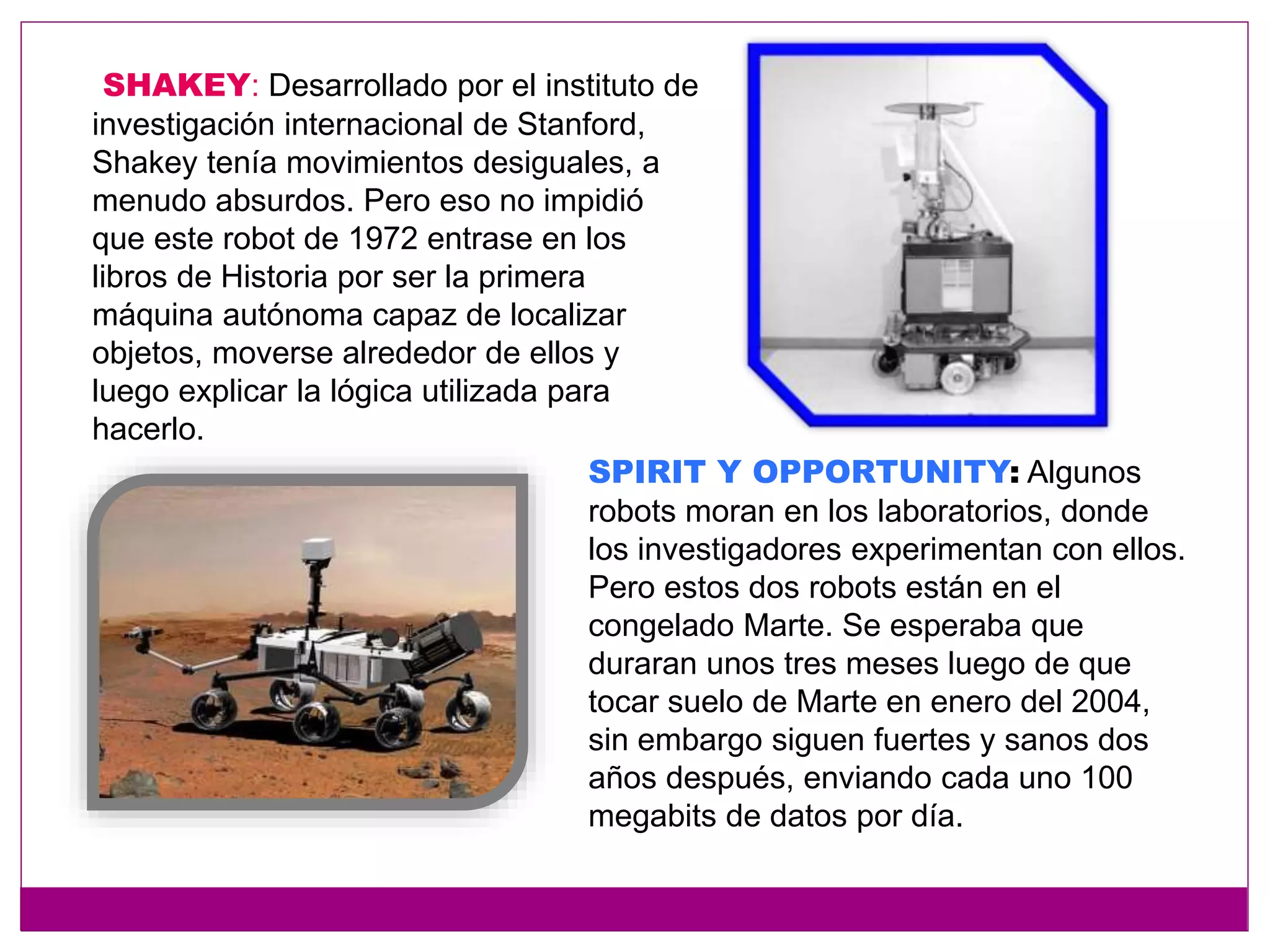 SHAKEY: Desarrollado por el instituto de
investigación internacional de Stanford,
Shakey tenía movimientos desiguales, a
menudo absurdos. Pero eso no impidió
que este robot de 1972 entrase en los
libros de Historia por ser la primera
máquina autónoma capaz de localizar
objetos, moverse alrededor de ellos y
luego explicar la lógica utilizada para
hacerlo.
SPIRIT Y OPPORTUNITY: Algunos
robots moran en los laboratorios, donde
los investigadores experimentan con ellos.
Pero estos dos robots están en el
congelado Marte. Se esperaba que
duraran unos tres meses luego de que
tocar suelo de Marte en enero del 2004,
sin embargo siguen fuertes y sanos dos
años después, enviando cada uno 100
megabits de datos por día.
 
