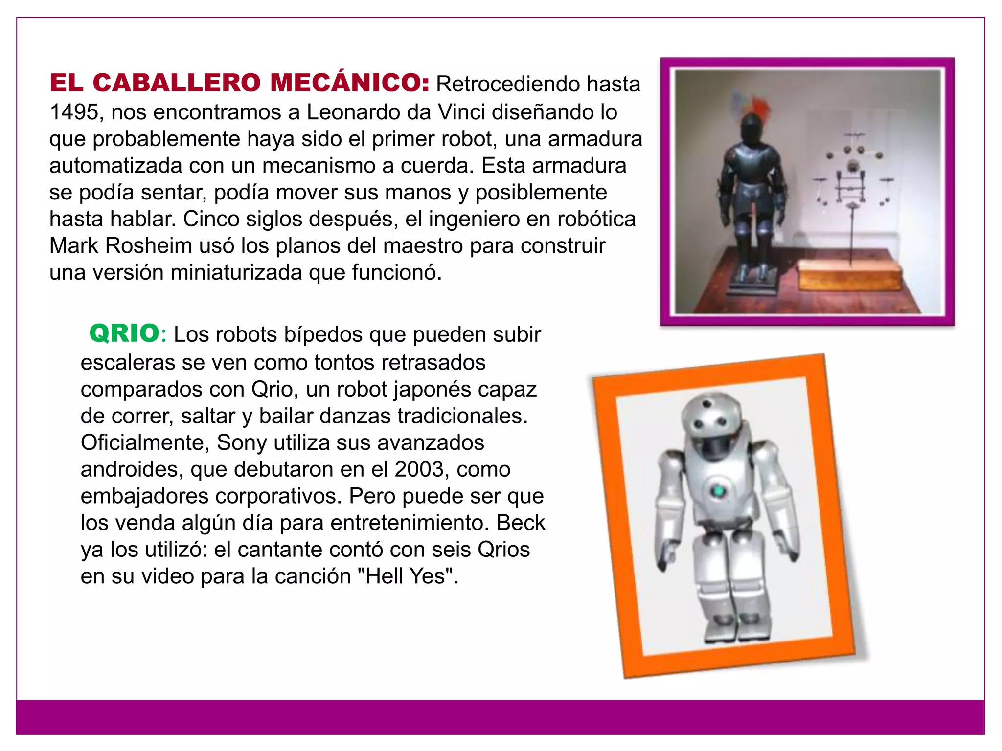 EL CABALLERO MECÁNICO: Retrocediendo hasta
1495, nos encontramos a Leonardo da Vinci diseñando lo
que probablemente haya sido el primer robot, una armadura
automatizada con un mecanismo a cuerda. Esta armadura
se podía sentar, podía mover sus manos y posiblemente
hasta hablar. Cinco siglos después, el ingeniero en robótica
Mark Rosheim usó los planos del maestro para construir
una versión miniaturizada que funcionó.
QRIO: Los robots bípedos que pueden subir
escaleras se ven como tontos retrasados
comparados con Qrio, un robot japonés capaz
de correr, saltar y bailar danzas tradicionales.
Oficialmente, Sony utiliza sus avanzados
androides, que debutaron en el 2003, como
embajadores corporativos. Pero puede ser que
los venda algún día para entretenimiento. Beck
ya los utilizó: el cantante contó con seis Qrios
en su video para la canción "Hell Yes".
 
