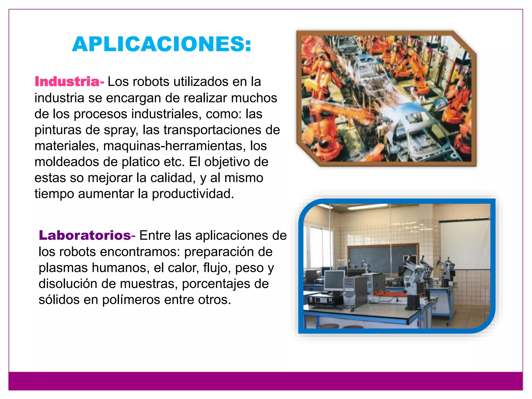 APLICACIONES:
Industria- Los robots utilizados en la
industria se encargan de realizar muchos
de los procesos industriales, como: las
pinturas de spray, las transportaciones de
materiales, maquinas-herramientas, los
moldeados de platico etc. El objetivo de
estas so mejorar la calidad, y al mismo
tiempo aumentar la productividad.
Laboratorios- Entre las aplicaciones de
los robots encontramos: preparación de
plasmas humanos, el calor, flujo, peso y
disolución de muestras, porcentajes de
sólidos en polímeros entre otros.
 