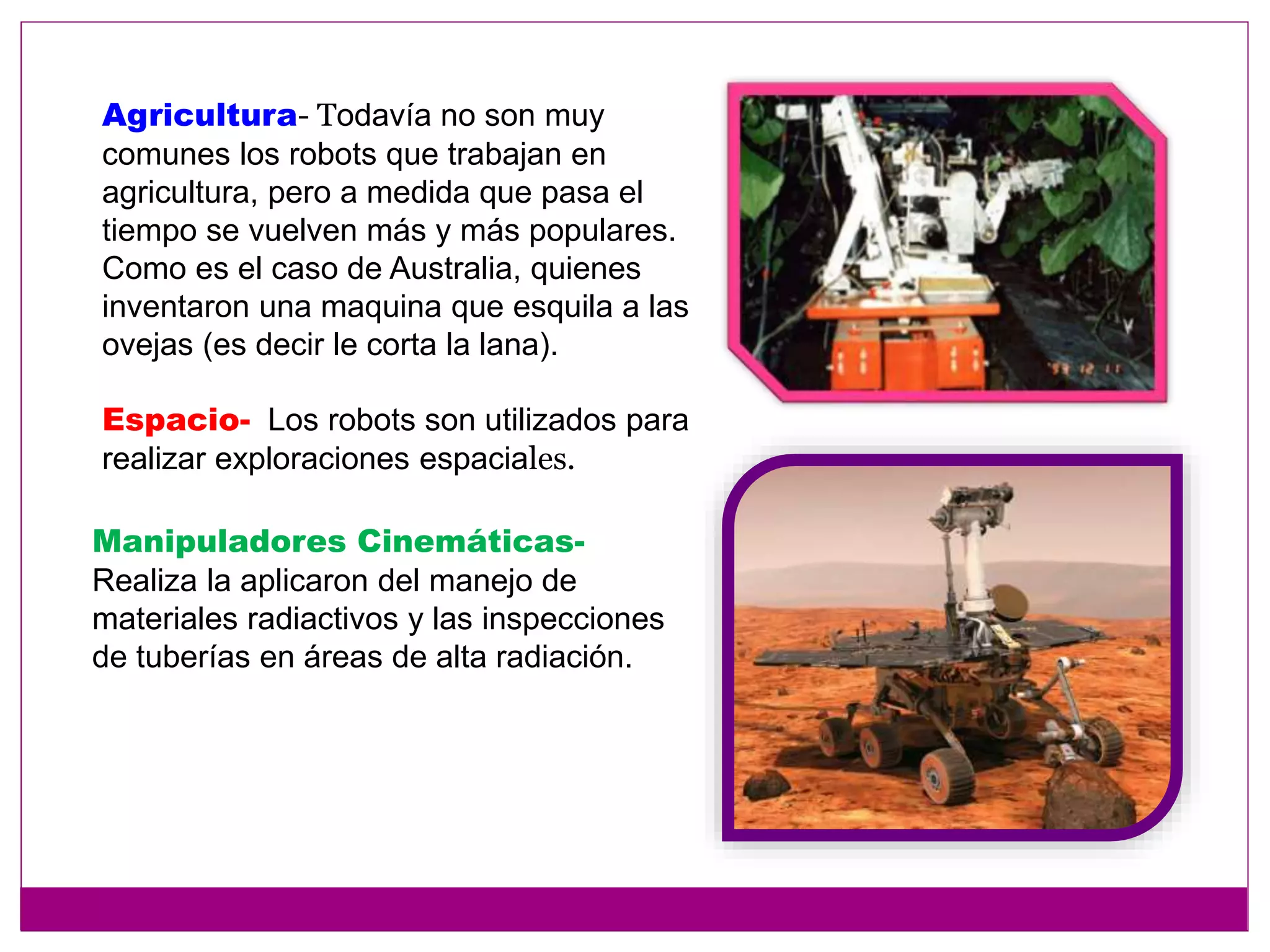 Agricultura- Todavía no son muy
comunes los robots que trabajan en
agricultura, pero a medida que pasa el
tiempo se vuelven más y más populares.
Como es el caso de Australia, quienes
inventaron una maquina que esquila a las
ovejas (es decir le corta la lana).
Espacio- Los robots son utilizados para
realizar exploraciones espaciales.
Manipuladores Cinemáticas-
Realiza la aplicaron del manejo de
materiales radiactivos y las inspecciones
de tuberías en áreas de alta radiación.
 