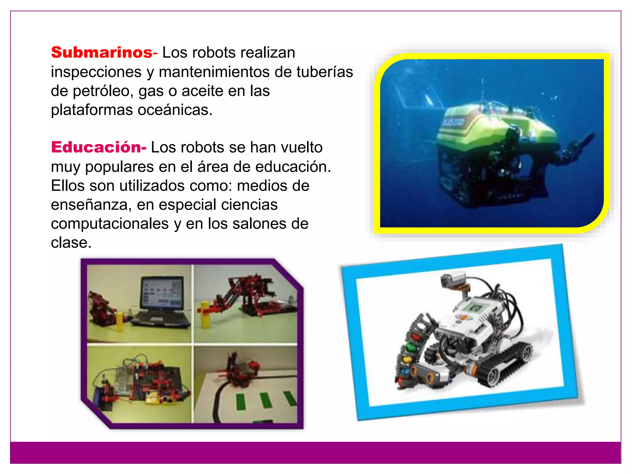 Submarinos- Los robots realizan
inspecciones y mantenimientos de tuberías
de petróleo, gas o aceite en las
plataformas oceánicas.
Educación- Los robots se han vuelto
muy populares en el área de educación.
Ellos son utilizados como: medios de
enseñanza, en especial ciencias
computacionales y en los salones de
clase.
 