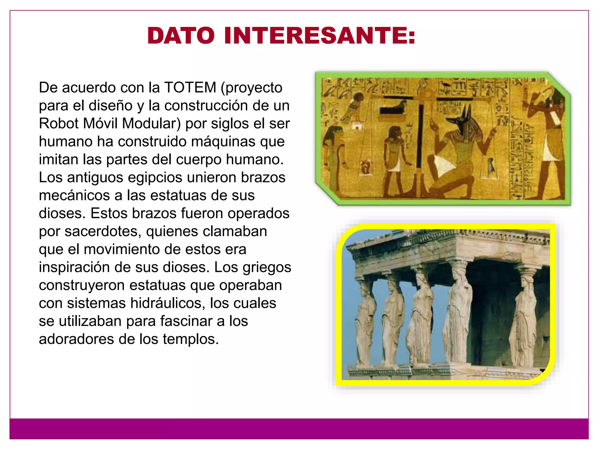 DATO INTERESANTE:
De acuerdo con la TOTEM (proyecto
para el diseño y la construcción de un
Robot Móvil Modular) por siglos el ser
humano ha construido máquinas que
imitan las partes del cuerpo humano.
Los antiguos egipcios unieron brazos
mecánicos a las estatuas de sus
dioses. Estos brazos fueron operados
por sacerdotes, quienes clamaban
que el movimiento de estos era
inspiración de sus dioses. Los griegos
construyeron estatuas que operaban
con sistemas hidráulicos, los cuales
se utilizaban para fascinar a los
adoradores de los templos.
 