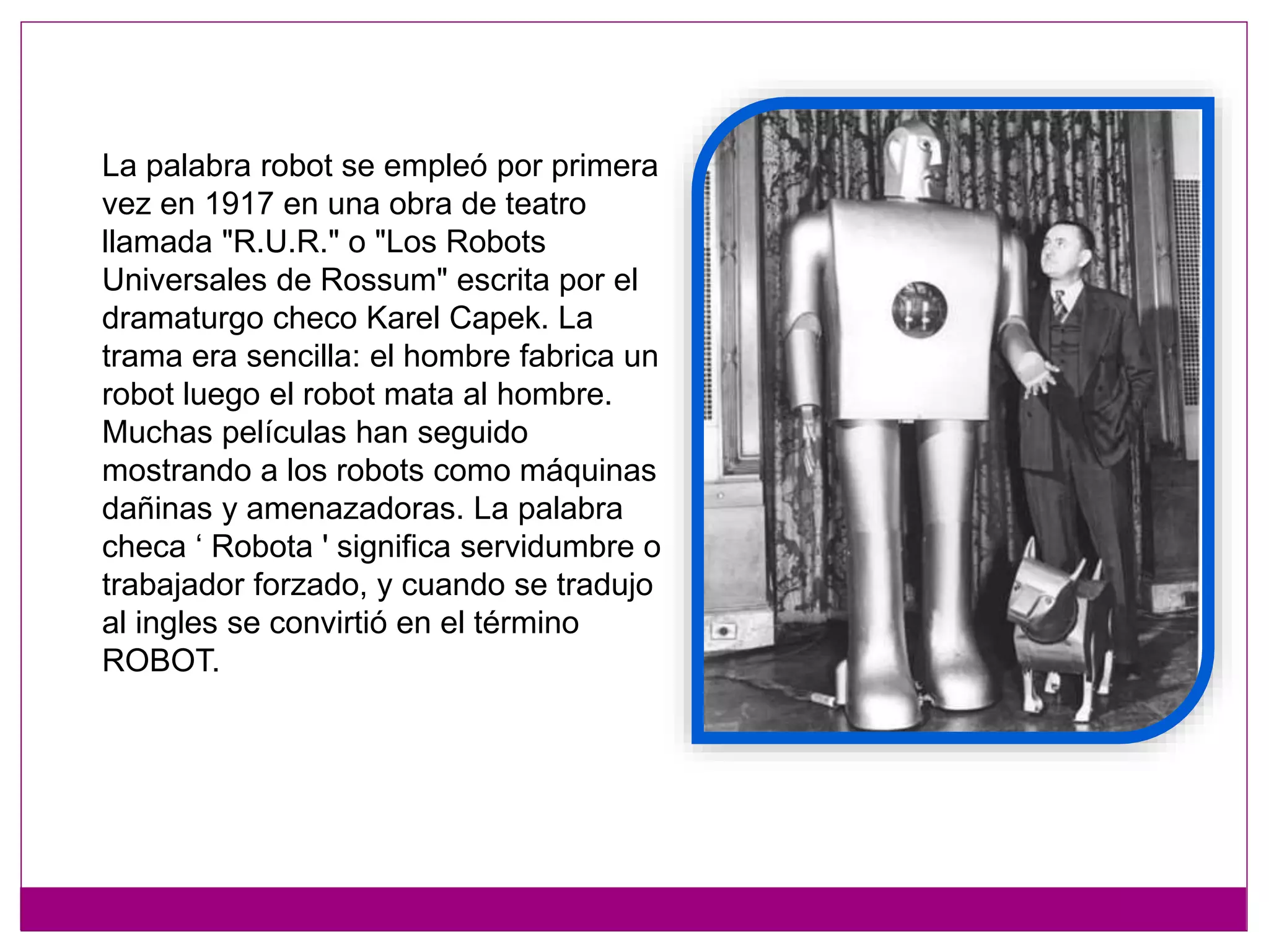 La palabra robot se empleó por primera
vez en 1917 en una obra de teatro
llamada "R.U.R." o "Los Robots
Universales de Rossum" escrita por el
dramaturgo checo Karel Capek. La
trama era sencilla: el hombre fabrica un
robot luego el robot mata al hombre.
Muchas películas han seguido
mostrando a los robots como máquinas
dañinas y amenazadoras. La palabra
checa ‘ Robota ' significa servidumbre o
trabajador forzado, y cuando se tradujo
al ingles se convirtió en el término
ROBOT.
 