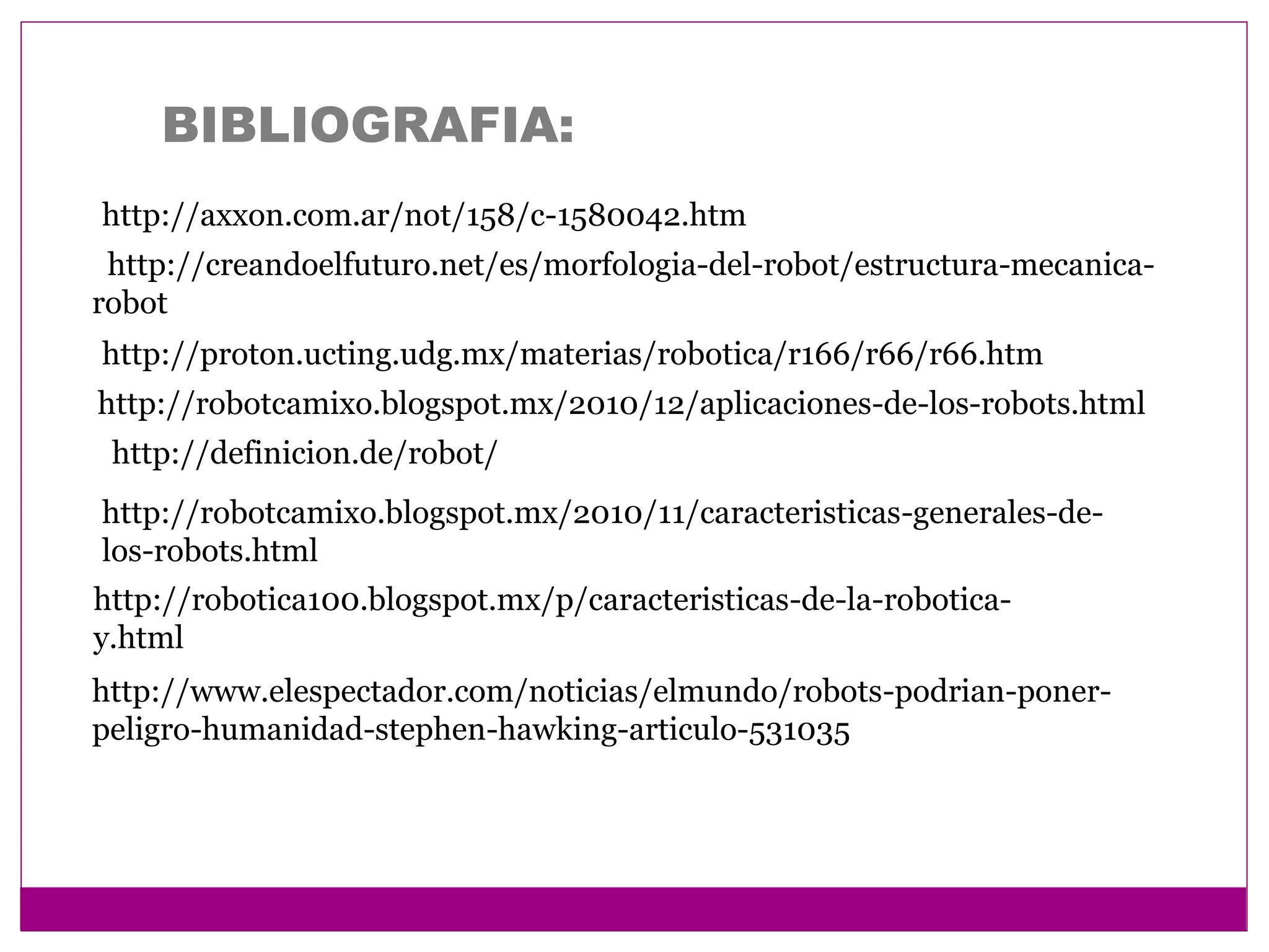 BIBLIOGRAFIA:
http://axxon.com.ar/not/158/c-1580042.htm
http://definicion.de/robot/
http://robotcamixo.blogspot.mx/2010/12/aplicaciones-de-los-robots.html
http://robotcamixo.blogspot.mx/2010/11/caracteristicas-generales-de-
los-robots.html
http://robotica100.blogspot.mx/p/caracteristicas-de-la-robotica-
y.html
http://proton.ucting.udg.mx/materias/robotica/r166/r66/r66.htm
http://creandoelfuturo.net/es/morfologia-del-robot/estructura-mecanica-
robot
http://www.elespectador.com/noticias/elmundo/robots-podrian-poner-
peligro-humanidad-stephen-hawking-articulo-531035
 