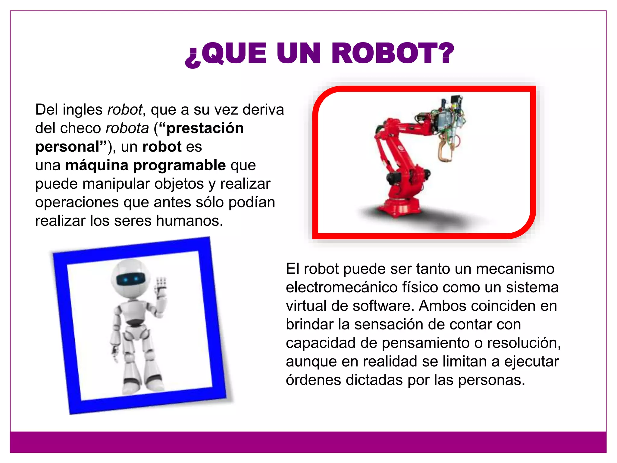 ¿QUE UN ROBOT?
Del ingles robot, que a su vez deriva
del checo robota (“prestación
personal”), un robot es
una máquina programable que
puede manipular objetos y realizar
operaciones que antes sólo podían
realizar los seres humanos.
El robot puede ser tanto un mecanismo
electromecánico físico como un sistema
virtual de software. Ambos coinciden en
brindar la sensación de contar con
capacidad de pensamiento o resolución,
aunque en realidad se limitan a ejecutar
órdenes dictadas por las personas.
 