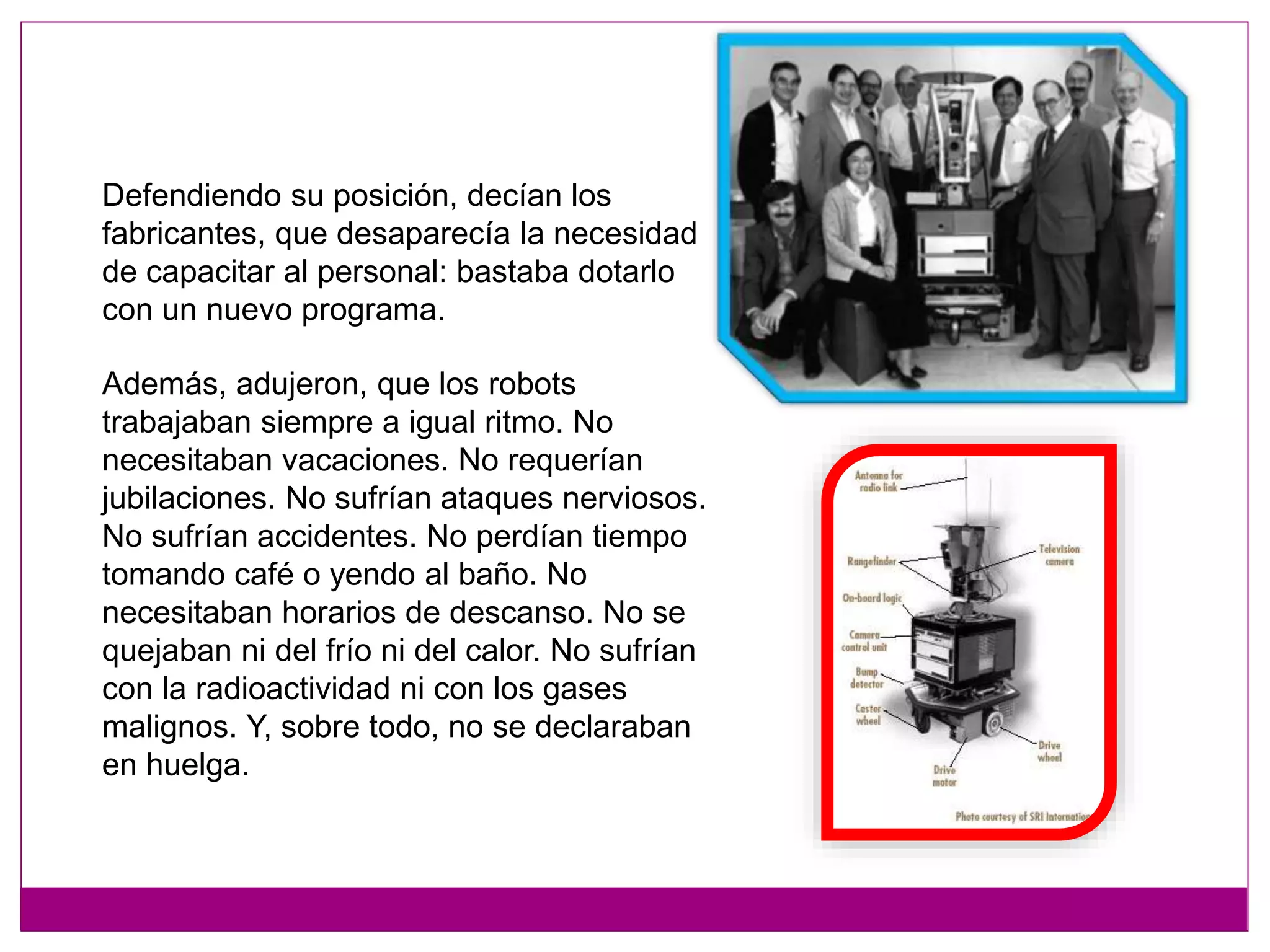 Además, adujeron, que los robots
trabajaban siempre a igual ritmo. No
necesitaban vacaciones. No requerían
jubilaciones. No sufrían ataques nerviosos.
No sufrían accidentes. No perdían tiempo
tomando café o yendo al baño. No
necesitaban horarios de descanso. No se
quejaban ni del frío ni del calor. No sufrían
con la radioactividad ni con los gases
malignos. Y, sobre todo, no se declaraban
en huelga.
Defendiendo su posición, decían los
fabricantes, que desaparecía la necesidad
de capacitar al personal: bastaba dotarlo
con un nuevo programa.
 