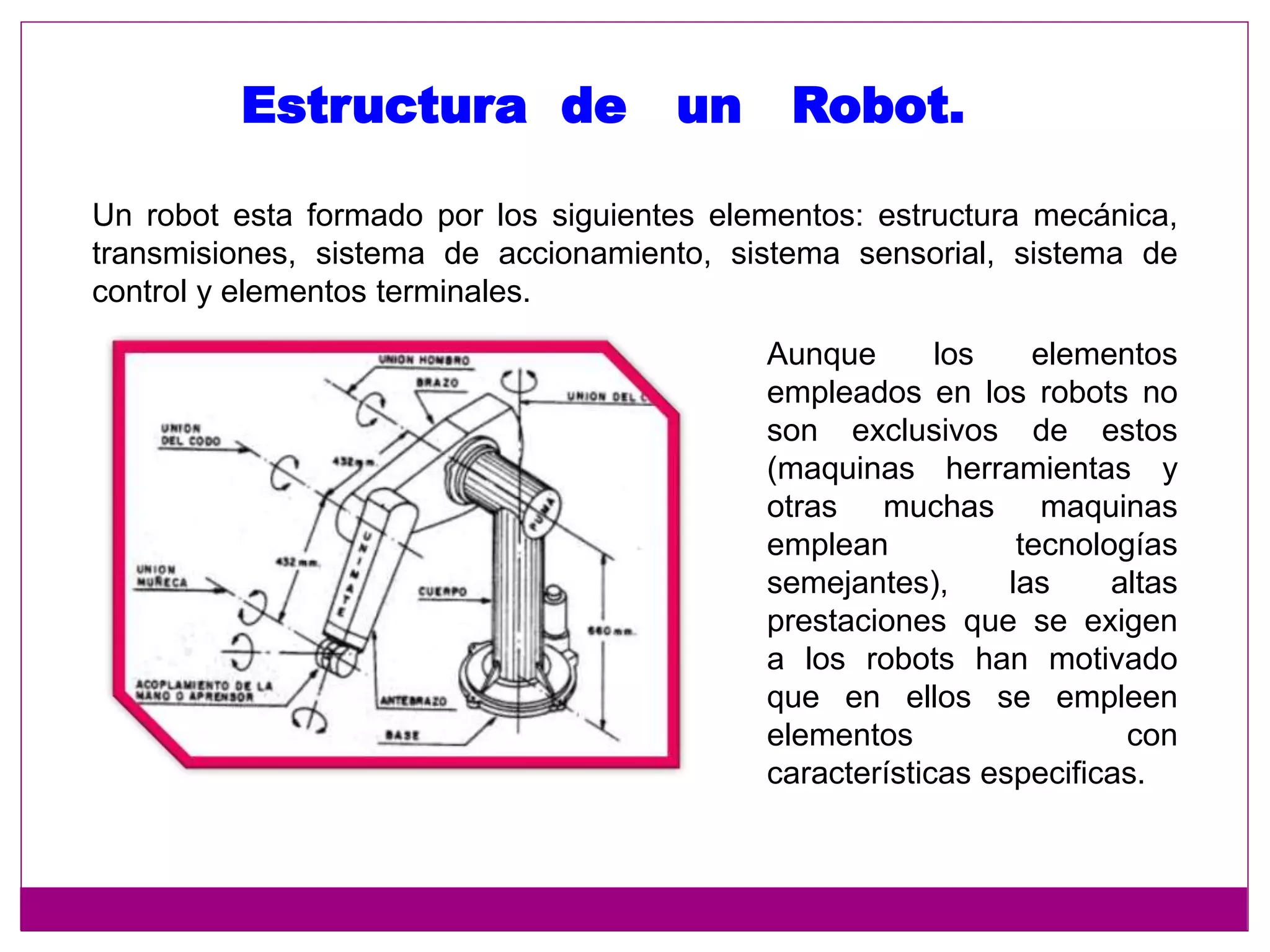 Un robot esta formado por los siguientes elementos: estructura mecánica,
transmisiones, sistema de accionamiento, sistema sensorial, sistema de
control y elementos terminales.
Estructura de un Robot.
Aunque los elementos
empleados en los robots no
son exclusivos de estos
(maquinas herramientas y
otras muchas maquinas
emplean tecnologías
semejantes), las altas
prestaciones que se exigen
a los robots han motivado
que en ellos se empleen
elementos con
características especificas.
 