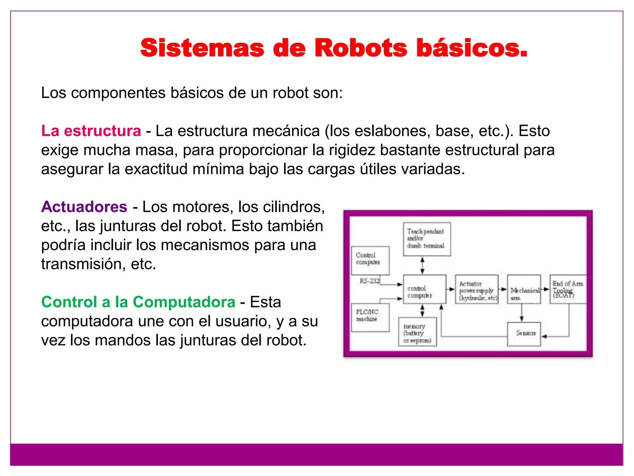 Los componentes básicos de un robot son:
La estructura - La estructura mecánica (los eslabones, base, etc.). Esto
exige mucha masa, para proporcionar la rigidez bastante estructural para
asegurar la exactitud mínima bajo las cargas útiles variadas.
Sistemas de Robots básicos.
Actuadores - Los motores, los cilindros,
etc., las junturas del robot. Esto también
podría incluir los mecanismos para una
transmisión, etc.
Control a la Computadora - Esta
computadora une con el usuario, y a su
vez los mandos las junturas del robot.
 