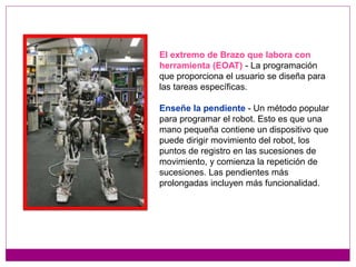 El extremo de Brazo que labora con
herramienta (EOAT) - La programación
que proporciona el usuario se diseña para
las tareas específicas.
Enseñe la pendiente - Un método popular
para programar el robot. Esto es que una
mano pequeña contiene un dispositivo que
puede dirigir movimiento del robot, los
puntos de registro en las sucesiones de
movimiento, y comienza la repetición de
sucesiones. Las pendientes más
prolongadas incluyen más funcionalidad.
 