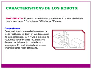 CARACTERISTICAS DE LOS ROBOTS:
MOVIMIENTO: Posee un sistemas de coordenadas en el cual el robot se
pueda desplazar: * Cartesianas. *Cilíndricas. *Polares.
Cartesianas:
Cuando el brazo de un robot se mueve de
modo rectilíneo, es decir, en las direcciones
de las coordenadas x, Y y Z del sistema de
coordenadas cartesianas rectangulares
diestras, se le llama tipo cartesiano o
rectangular. El robot asociado se conoce
entonces como robot cartesiano.
 