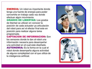 ENERGIA: Un robot es importante donde
tenga una fuente de energía para poder
convertirla en trabajo cada vez donde
efectuar algún movimiento.
GRADOS DE LIBERTAD: Los grados
de libertad se utilizan en conocer la
posición de cada actuador ya articulación
del robot para así el efector final este en
posición para realizar alguna tarea
programada.
CAPTACION DE INFORMACION: Son
los sensores donde le dan al robot una
información necearía para desempeñar
una actividad en el cual este diseñado.
AUTONOMIA: Es la forma en la cual el
robot donde desempeña alguna actividad
de alguna complejidad con el que utiliza de
la inteligencia artificial.
 