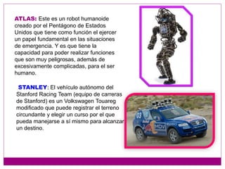 ATLAS: Este es un robot humanoide
creado por el Pentágono de Estados
Unidos que tiene como función el ejercer
un papel fundamental en las situaciones
de emergencia. Y es que tiene la
capacidad para poder realizar funciones
que son muy peligrosas, además de
excesivamente complicadas, para el ser
humano.
STANLEY: El vehículo autónomo del
Stanford Racing Team (equipo de carreras
de Stanford) es un Volkswagen Touareg
modificado que puede registrar el terreno
circundante y elegir un curso por el que
pueda manejarse a sí mismo para alcanzar
un destino.
 
