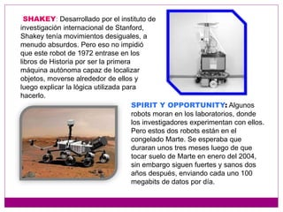 SHAKEY: Desarrollado por el instituto de
investigación internacional de Stanford,
Shakey tenía movimientos desiguales, a
menudo absurdos. Pero eso no impidió
que este robot de 1972 entrase en los
libros de Historia por ser la primera
máquina autónoma capaz de localizar
objetos, moverse alrededor de ellos y
luego explicar la lógica utilizada para
hacerlo.
SPIRIT Y OPPORTUNITY: Algunos
robots moran en los laboratorios, donde
los investigadores experimentan con ellos.
Pero estos dos robots están en el
congelado Marte. Se esperaba que
duraran unos tres meses luego de que
tocar suelo de Marte en enero del 2004,
sin embargo siguen fuertes y sanos dos
años después, enviando cada uno 100
megabits de datos por día.
 