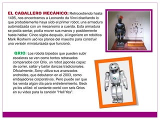 EL CABALLERO MECÁNICO: Retrocediendo hasta
1495, nos encontramos a Leonardo da Vinci diseñando lo
que probablemente haya sido el primer robot, una armadura
automatizada con un mecanismo a cuerda. Esta armadura
se podía sentar, podía mover sus manos y posiblemente
hasta hablar. Cinco siglos después, el ingeniero en robótica
Mark Rosheim usó los planos del maestro para construir
una versión miniaturizada que funcionó.
QRIO: Los robots bípedos que pueden subir
escaleras se ven como tontos retrasados
comparados con Qrio, un robot japonés capaz
de correr, saltar y bailar danzas tradicionales.
Oficialmente, Sony utiliza sus avanzados
androides, que debutaron en el 2003, como
embajadores corporativos. Pero puede ser que
los venda algún día para entretenimiento. Beck
ya los utilizó: el cantante contó con seis Qrios
en su video para la canción "Hell Yes".
 