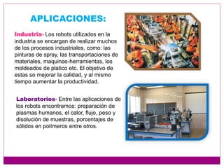 APLICACIONES:
Industria- Los robots utilizados en la
industria se encargan de realizar muchos
de los procesos industriales, como: las
pinturas de spray, las transportaciones de
materiales, maquinas-herramientas, los
moldeados de platico etc. El objetivo de
estas so mejorar la calidad, y al mismo
tiempo aumentar la productividad.
Laboratorios- Entre las aplicaciones de
los robots encontramos: preparación de
plasmas humanos, el calor, flujo, peso y
disolución de muestras, porcentajes de
sólidos en polímeros entre otros.
 