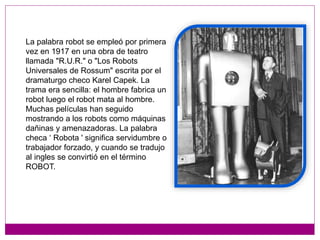 La palabra robot se empleó por primera
vez en 1917 en una obra de teatro
llamada "R.U.R." o "Los Robots
Universales de Rossum" escrita por el
dramaturgo checo Karel Capek. La
trama era sencilla: el hombre fabrica un
robot luego el robot mata al hombre.
Muchas películas han seguido
mostrando a los robots como máquinas
dañinas y amenazadoras. La palabra
checa ‘ Robota ' significa servidumbre o
trabajador forzado, y cuando se tradujo
al ingles se convirtió en el término
ROBOT.
 