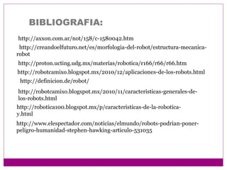 BIBLIOGRAFIA:
http://axxon.com.ar/not/158/c-1580042.htm
http://definicion.de/robot/
http://robotcamixo.blogspot.mx/2010/12/aplicaciones-de-los-robots.html
http://robotcamixo.blogspot.mx/2010/11/caracteristicas-generales-de-
los-robots.html
http://robotica100.blogspot.mx/p/caracteristicas-de-la-robotica-
y.html
http://proton.ucting.udg.mx/materias/robotica/r166/r66/r66.htm
http://creandoelfuturo.net/es/morfologia-del-robot/estructura-mecanica-
robot
http://www.elespectador.com/noticias/elmundo/robots-podrian-poner-
peligro-humanidad-stephen-hawking-articulo-531035
 
