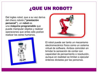 ¿QUE UN ROBOT?
Del ingles robot, que a su vez deriva
del checo robota (“prestación
personal”), un robot es
una máquina programable que
puede manipular objetos y realizar
operaciones que antes sólo podían
realizar los seres humanos.
El robot puede ser tanto un mecanismo
electromecánico físico como un sistema
virtual de software. Ambos coinciden en
brindar la sensación de contar con
capacidad de pensamiento o resolución,
aunque en realidad se limitan a ejecutar
órdenes dictadas por las personas.
 