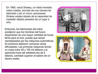 Entonces, los fabricantes del robot,
predijeron que los hombres del futuro
dispondrían de una mayor cantidad de horas
libres para el ocio, puesto que serían
reemplazados por las máquinas automáticas.
Al comienzo debieron vencerse varias
dificultades. Las primeras máquinas tenían
un costo entre 40 y 100 mil dólares y la
operación-hora del artefacto era de 6
dólares, cantidad superior al salario de un
obrero medio.
En 1960, nació Shakey, un robot montado
sobre ruedas, provisto de una cámara de
televisión y de un micro- procesador.
Shakey estaba dotado de la capacidad de
trasladar objetos pesados de un lugar a
otro.
 