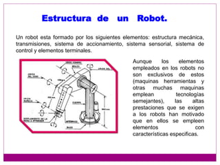 Un robot esta formado por los siguientes elementos: estructura mecánica,
transmisiones, sistema de accionamiento, sistema sensorial, sistema de
control y elementos terminales.
Estructura de un Robot.
Aunque los elementos
empleados en los robots no
son exclusivos de estos
(maquinas herramientas y
otras muchas maquinas
emplean tecnologías
semejantes), las altas
prestaciones que se exigen
a los robots han motivado
que en ellos se empleen
elementos con
características especificas.
 