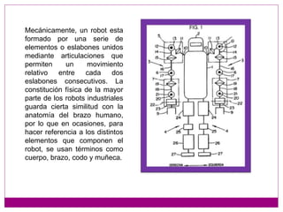 Mecánicamente, un robot esta
formado por una serie de
elementos o eslabones unidos
mediante articulaciones que
permiten un movimiento
relativo entre cada dos
eslabones consecutivos. La
constitución física de la mayor
parte de los robots industriales
guarda cierta similitud con la
anatomía del brazo humano,
por lo que en ocasiones, para
hacer referencia a los distintos
elementos que componen el
robot, se usan términos como
cuerpo, brazo, codo y muñeca.
 