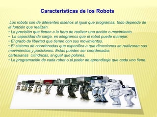 Los robots son de diferentes diseños al igual que programas, todo depende de
la función que realizan.
• La precisión que tienen a la hora de realizar una acción o movimiento.
• La capacidad de carga, en kilogramos que el robot puede manejar.
• El grado de libertad que tienen con sus movimientos.
• El sistema de coordenadas que especifica a que direcciones se realizaran sus
movimientos y posiciones. Estas pueden ser coordenadas
cartesianas cilíndricas, al igual que polares.
• La programación de cada robot o el poder de aprendizaje que cada uno tiene.
Características de los Robots
 
