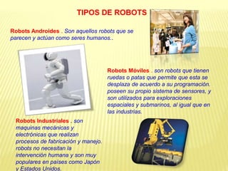 Robots Androides . Son aquellos robots que se
parecen y actúan como seres humanos..
Robots Móviles . son robots que tienen
ruedas o patas que permite que esta se
desplaza de acuerdo a su programación.
poseen su propio sistema de sensores, y
son utilizados para exploraciones
espaciales y submarinos, al igual que en
las industrias.
Robots Industriales . son
maquinas mecánicas y
electrónicas que realizan
procesos de fabricación y manejo.
robots no necesitan la
intervención humana y son muy
populares en países como Japón
y Estados Unidos.
TIPOS DE ROBOTS
 