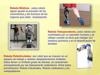 Robots Médicos . estos robots
logran igualar la precisión de los
movimientos y las funcione de los
órganos que están remplazando.
Robots Teleoperadores: estos robots son
controlados por un operador humano y se
utilizan cuando se tiene que trabajar con
residuos químicos y en la desactivación de
bombas.
Robots Poliarticulados: son robot que se mueven en un
espacio de trabajo y realizan desplazamientos limitados.
Estos tienen un limitado grado de libertad, se caracterizan
principalmente por ser básicamente sedentarios. Entre estos
encontramos: Robots Industriales, Robots cartesianos y los
manipuladores.
 