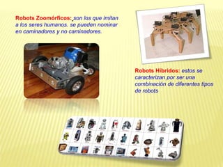 Robots Zoomórficos: son los que imitan
a los seres humanos. se pueden nominar
en caminadores y no caminadores.
Robots Híbridos: estos se
caracterizan por ser una
combinación de diferentes tipos
de robots
 